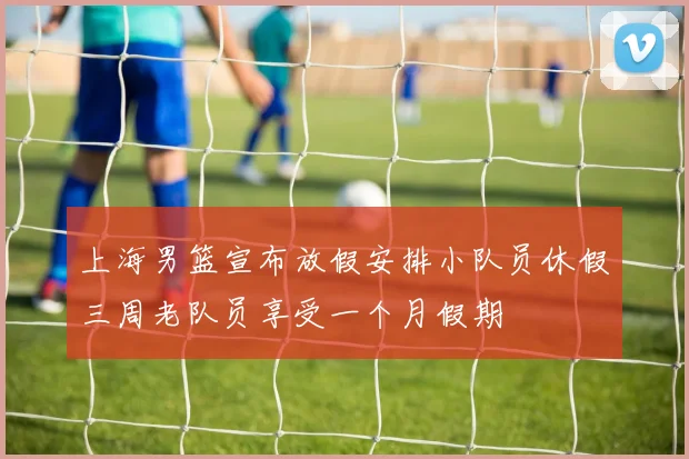 上海男篮宣布放假安排小队员休假三周老队员享受一个月假期