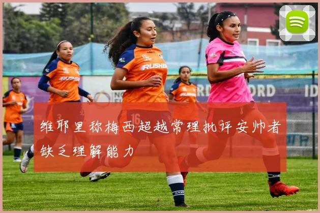 维耶里称梅西超越常理批评安帅者缺乏理解能力
