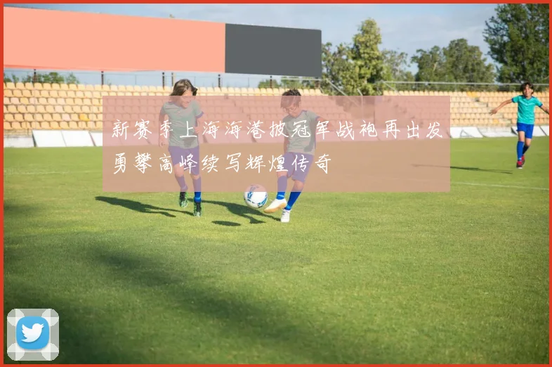 新赛季上海海港披冠军战袍再出发勇攀高峰续写辉煌传奇