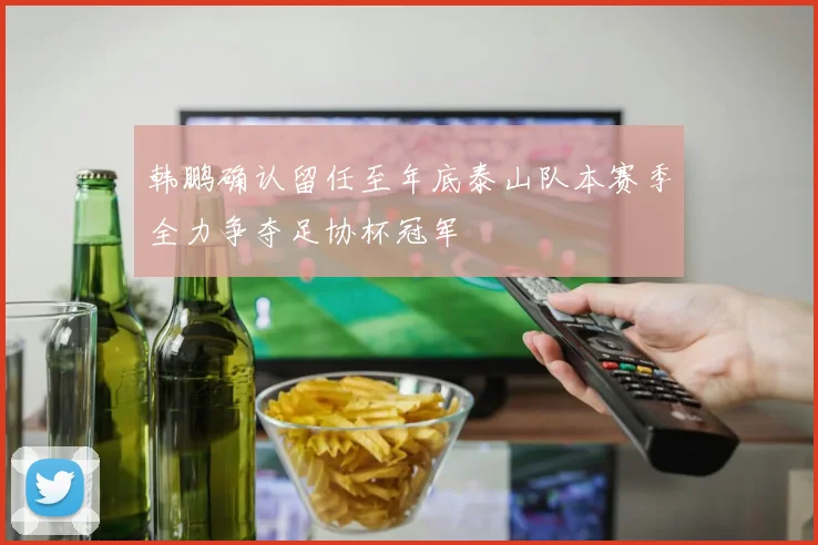 韩鹏确认留任至年底泰山队本赛季全力争夺足协杯冠军