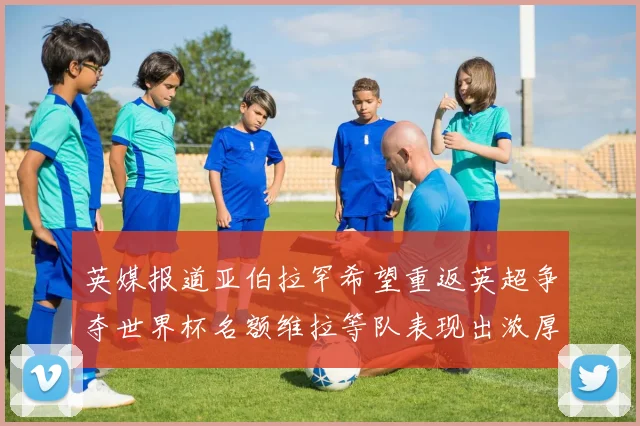 英媒报道亚伯拉罕希望重返英超争夺世界杯名额维拉等队表现出浓厚兴趣