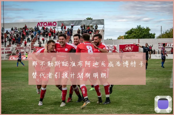 那不勒斯瞄准布阿迪或成洛博特卡替代者引援计划渐明朗