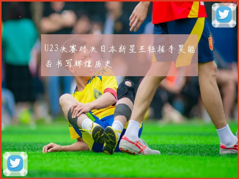 U23决赛对决日本新星王钰栋李昊能否书写辉煌历史