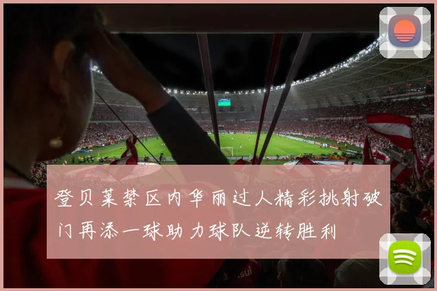 登贝莱禁区内华丽过人精彩挑射破门再添一球助力球队逆转胜利