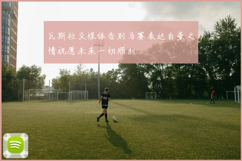 瓦斯社交媒体告别马赛表达自豪之情祝愿未来一切顺利