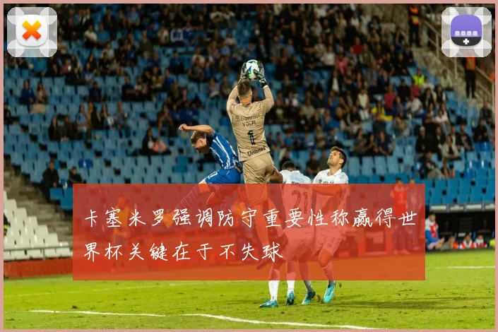 卡塞米罗强调防守重要性称赢得世界杯关键在于不失球