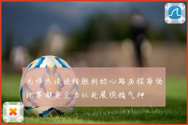毛伟杰谈逆转胜利的心路历程每场比赛都要全力以赴展现精气神