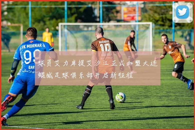 球员艾力库提艾沙江正式加盟大连鲲城足球俱乐部开启新征程