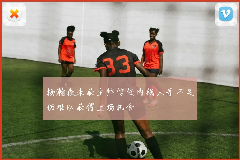 杨瀚森未获主帅信任内线人手不足仍难以获得上场机会