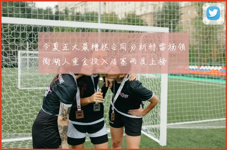 今夏五大最糟糕合同分析特雷杨领衔湖人重金投入活塞两度上榜