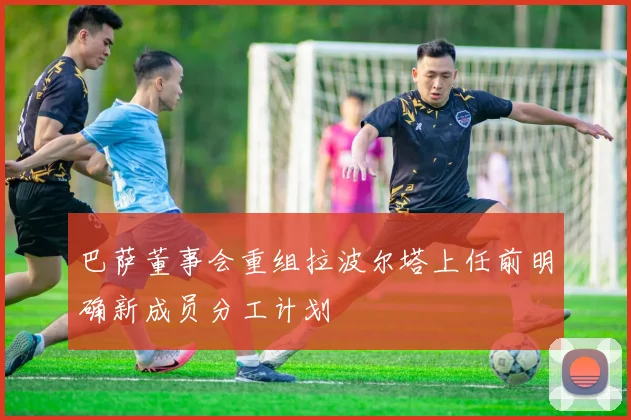 巴萨董事会重组拉波尔塔上任前明确新成员分工计划
