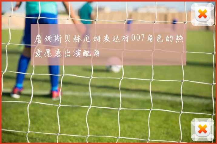 詹姆斯贝林厄姆表达对007角色的热爱愿意出演配角