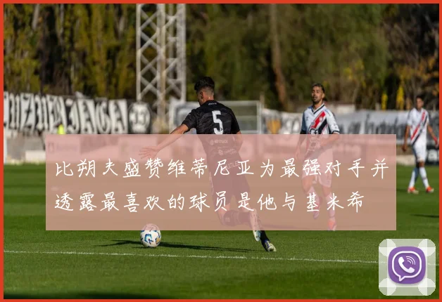 比朔夫盛赞维蒂尼亚为最强对手并透露最喜欢的球员是他与基米希