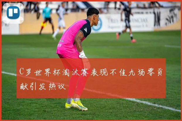 C罗世界杯淘汰赛表现不佳九场零贡献引发热议
