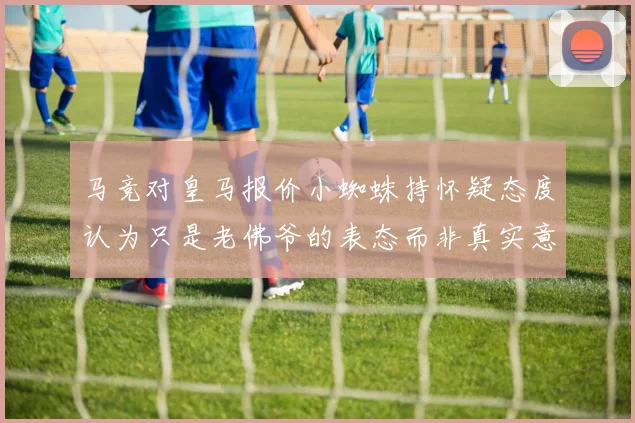 马竞对皇马报价小蜘蛛持怀疑态度认为只是老佛爷的表态而非真实意图